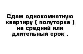 Сдам однокомнатную квартиру ( полуторка ) на средний или длительный срок . 